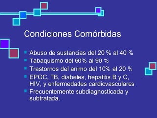 Condiciones Comórbidas
 Abuso de sustancias del 20 % al 40 %
 Tabaquismo del 60% al 90 %
 Trastornos del animo del 10% al 20 %
 EPOC, TB, diabetes, hepatitis B y C,
HIV, y enfermedades cardiovasculares
 Frecuentemente subdiagnosticada y
subtratada.
 