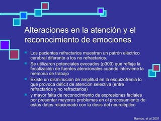 Alteraciones en la atención y el
reconocimiento de emociones
 Los pacientes refractarios muestran un patrón eléctrico
cerebral diferente a los no refractarios.
 Se utilizaron potenciales evocados (p300) que refleja la
focalización de fuentes atencionales cuando interviene la
memoria de trabajo
 Existe un disminución de amplitud en la esquizofrenia lo
que provoca déficit de atención selectiva (entre
refractarios y no refractarios)
 y mayor falta de reconocimiento de expresiones faciales
por presentar mayores problemas en el procesamiento de
estos datos relacionado con la dosis del neuroléptico
Ramos, et al 2001
 