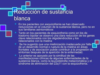Reducción de sustancia
blanca
 En los pacientes con esquizofrenia se han observado
reducciones en el volumen de la sustancia blanca, pero no en
sus familiares asintomáticos
 Tanto en los pacientes de esquizofrenia como en los de
trastorno bipolar se observó una clara reducción de los genes
clave relacionados con los oligodendrocitos y los
relacionados con la mielina
 Se ha sugerido que una mielinización inadecuada por falta
de un desarrollo normal o ruptura de la mielina en áreas
frontales y de asociación puede contribuir a la progresión de
síntomas después de la aparición de la enfermedad.
 Lo anterior es apoyado por la similitud de las
manifestaciones clínicas de algunas enfermedades de la
sustancia blanca, como la leucodistrofia metacromática y el
síndrome de eliminación del 22q11 con la esquizofrenia.
 