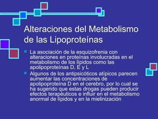 Alteraciones del Metabolismo
de las Lipoproteínas
 La asociación de la esquizofrenia con
alteraciones en proteínas involucradas en el
metabolismo de los lípidos como las
apolipoproteínas D, E y L
 Algunos de los antipsicóticos atípicos parecen
aumentar las concentraciones de
apolipoproteína D en el cerebro, por lo cual se
ha sugerido que estas drogas pueden producir
efectos terapéuticos e influir en el metabolismo
anormal de lípidos y en la mielinización
 