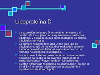 Lipoproteína D
 La expresión de la apo D aumenta en el suero y el
cerebro de los sujetos con esquizofrenia y trastornos
bipolares, y actúa de nuevo como marcador de dichas
patologías nerviosas.
 La primera relación de la apo D con este tipo de
patologías surgió de los estudios realizados sobre el
estriado de roedores tratados crónicamente con un
fármaco neuroléptico, la clozapina.
 Los animales tratados presentaban un aumento en la
expresión de la apo D en diversas regiones de la
sustancia blanca. Mayormente en los astrocitos.
 Existen diferencias regionales de acumulación de apo D
en el SNC entre los pacientes con esquizofrenia y
aquellos con trastorno bipolar
 