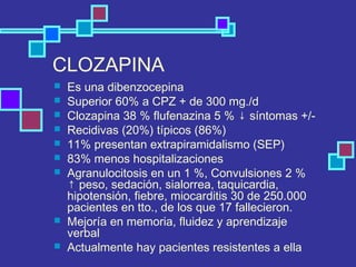 CLOZAPINA
 Es una dibenzocepina
 Superior 60% a CPZ + de 300 mg./d
 Clozapina 38 % flufenazina 5 % ↓ síntomas +/-
 Recidivas (20%) típicos (86%)
 11% presentan extrapiramidalismo (SEP)
 83% menos hospitalizaciones
 Agranulocitosis en un 1 %, Convulsiones 2 %
↑ peso, sedación, sialorrea, taquicardia,
hipotensión, fiebre, miocarditis 30 de 250.000
pacientes en tto., de los que 17 fallecieron.
 Mejoría en memoria, fluidez y aprendizaje
verbal
 Actualmente hay pacientes resistentes a ella
 