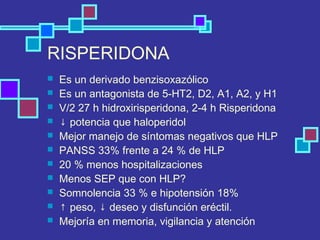 RISPERIDONA
 Es un derivado benzisoxazólico
 Es un antagonista de 5-HT2, D2, A1, A2, y H1
 V/2 27 h hidroxirisperidona, 2-4 h Risperidona
 ↓ potencia que haloperidol
 Mejor manejo de síntomas negativos que HLP
 PANSS 33% frente a 24 % de HLP
 20 % menos hospitalizaciones
 Menos SEP que con HLP?
 Somnolencia 33 % e hipotensión 18%
 ↑ peso, ↓ deseo y disfunción eréctil.
 Mejoría en memoria, vigilancia y atención
 
