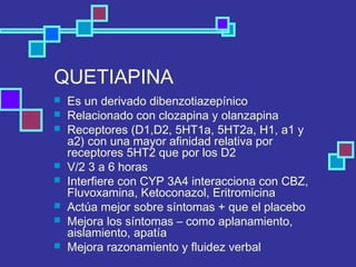 QUETIAPINA
 Es un derivado dibenzotiazepínico
 Relacionado con clozapina y olanzapina
 Receptores (D1,D2, 5HT1a, 5HT2a, H1, a1 y
a2) con una mayor afinidad relativa por
receptores 5HT2 que por los D2
 V/2 3 a 6 horas
 Interfiere con CYP 3A4 interacciona con CBZ,
Fluvoxamina, Ketoconazol, Eritromicina
 Actúa mejor sobre síntomas + que el placebo
 Mejora los síntomas – como aplanamiento,
aislamiento, apatía
 Mejora razonamiento y fluidez verbal
 