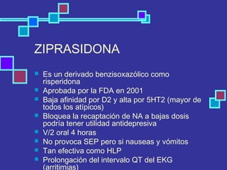 ZIPRASIDONA
 Es un derivado benzisoxazólico como
risperidona
 Aprobada por la FDA en 2001
 Baja afinidad por D2 y alta por 5HT2 (mayor de
todos los atípicos)
 Bloquea la recaptación de NA a bajas dosis
podría tener utilidad antidepresiva
 V/2 oral 4 horas
 No provoca SEP pero si nauseas y vómitos
 Tan efectiva como HLP
 Prolongación del intervalo QT del EKG
(arritimias)
 
