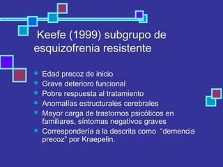 Keefe (1999) subgrupo de
esquizofrenia resistente
 Edad precoz de inicio
 Grave deterioro funcional
 Pobre respuesta al tratamiento
 Anomalías estructurales cerebrales
 Mayor carga de trastornos psicóticos en
familiares, síntomas negativos graves
 Correspondería a la descrita como “demencia
precoz” por Kraepelin.
 