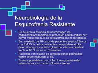 Neurobiología de la
Esquizofrenia Resistente
 De acuerdo a estudios de neuroimagen los
esquizofrénicos resistentes presentan atrofia cortical con
mayor frecuencia que los esquizofrénicos no resistentes.
 En un estudio de 40 casos de pacientes esquizofrénicos
con RM 95 % de los resistentes presentaban atrofia
determinada por medición global de volumen cerebral
frente al 60 % de los no resistentes
 Pacientes con historia de complicaciones perinatales
tienen pobre respuesta al tto.
 Eventos prenatales como infecciones pueden estar
relacionados a un menor volumen cerebral
 