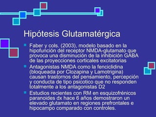 Hipótesis Glutamatérgica
 Faber y cols. (2003), modelo basado en la
hipofunción del receptor NMDA-glutamato que
provoca una disminución de la inhibición GABA
de las proyecciones corticales excitatorias
 Antagonistas NMDA como la fenciclidina
(bloqueada por Clozapina y Lamotrigina)
causan trastornos del pensamiento, percepción
y conducta de tipo psicotico que no responden
totalmente a los antagonistas D2
 Estudios recientes con RM en esquizofrénicos
paranoides dx hace 6 años demostraron un
elevado glutamato en regiones prefrontales e
hipocampo comparado con controles.
 