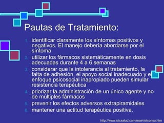 Pautas de Tratamiento:
1. identificar claramente los síntomas positivos y
negativos. El manejo debería abordarse por el
síntoma
2. utilizar los fármacos sistemáticamente en dosis
adecuadas durante 4 a 6 semanas
3. considerar que la intolerancia al tratamiento, la
falta de adhesión, el apoyo social inadecuado y el
enfoque psicosocial inapropiado pueden simular
resistencia terapéutica
4. priorizar la administración de un único agente y no
de múltiples fármacos
5. prevenir los efectos adversos extrapiramidales
6. mantener una actitud terapéutica positiva.
http://www.siicsalud.com/main/siiconsu.htm
 