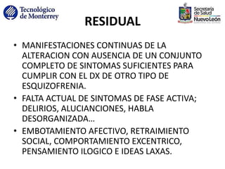 RESIDUAL
• MANIFESTACIONES CONTINUAS DE LA
ALTERACION CON AUSENCIA DE UN CONJUNTO
COMPLETO DE SINTOMAS SUFICIENTES PARA
CUMPLIR CON EL DX DE OTRO TIPO DE
ESQUIZOFRENIA.
• FALTA ACTUAL DE SINTOMAS DE FASE ACTIVA;
DELIRIOS, ALUCIANCIONES, HABLA
DESORGANIZADA…
• EMBOTAMIENTO AFECTIVO, RETRAIMIENTO
SOCIAL, COMPORTAMIENTO EXCENTRICO,
PENSAMIENTO ILOGICO E IDEAS LAXAS.
 