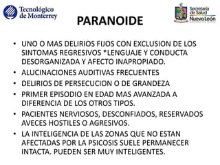 PARANOIDE
• UNO O MAS DELIRIOS FIJOS CON EXCLUSION DE LOS
SINTOMAS REGRESIVOS *LENGUAJE Y CONDUCTA
DESORGANIZADA Y AFECTO INAPROPIADO.
• ALUCINACIONES AUDITIVAS FRECUENTES
• DELIRIOS DE PERSECUCION O DE GRANDEZA
• PRIMER EPISODIO EN EDAD MAS AVANZADA A
DIFERENCIA DE LOS OTROS TIPOS.
• PACIENTES NERVIOSOS, DESCONFIADOS, RESERVADOS
AVECES HOSTILES O AGRESIVOS.
• LA INTELIGENCIA DE LAS ZONAS QUE NO ESTAN
AFECTADAS POR LA PSICOSIS SUELE PERMANECER
INTACTA. PUEDEN SER MUY INTELIGENTES.
 