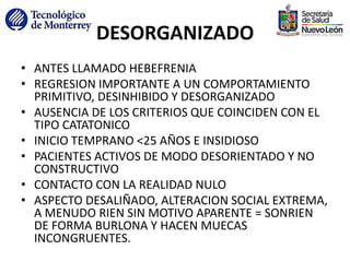 DESORGANIZADO
• ANTES LLAMADO HEBEFRENIA
• REGRESION IMPORTANTE A UN COMPORTAMIENTO
PRIMITIVO, DESINHIBIDO Y DESORGANIZADO
• AUSENCIA DE LOS CRITERIOS QUE COINCIDEN CON EL
TIPO CATATONICO
• INICIO TEMPRANO <25 AÑOS E INSIDIOSO
• PACIENTES ACTIVOS DE MODO DESORIENTADO Y NO
CONSTRUCTIVO
• CONTACTO CON LA REALIDAD NULO
• ASPECTO DESALIÑADO, ALTERACION SOCIAL EXTREMA,
A MENUDO RIEN SIN MOTIVO APARENTE = SONRIEN
DE FORMA BURLONA Y HACEN MUECAS
INCONGRUENTES.
 
