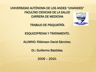 UNIVERSIDAD AUTÓNOMA DE LOS ANDES “UNIANDES”
         FACULTAD CIENCIAS DE LA SALUD
             CARRERA DE MEDICINA

           TRABAJO DE PSIQUIATRÍA

        ESQUIZOFRENIA Y TRATAMIENTO.

       ALUMNO: Róbinson David Sánchez.

            Dr.: Guillermo Bastidas.

                2009 – 2010.
 