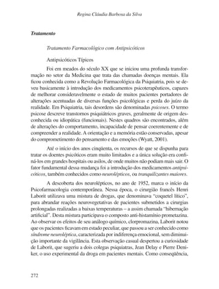 272
Regina Cláudia Barbosa da Silva
Tratamento
Tratamento Farmacológico com Antipsicóticos
Antipsicóticos Típicos
Foi em meados do século XX que se iniciou uma profunda transfor-
mação no setor da Medicina que trata das chamadas doenças mentais. Ela
ficou conhecida como a Revolução Farmacológica da Psiquiatria, pois se de-
veu basicamente à introdução dos medicamentos psicoterapêuticos, capazes
de melhorar consideravelmente o estado de muitos pacientes portadores de
alterações acentuadas de diversas funções psicológicas e perda do juízo da
realidade. Em Psiquiatria, tais desordens são denominadas psicoses. O termo
psicose descreve transtornos psiquiátricos graves, geralmente de origem des-
conhecida ou idiopática (funcionais). Nestes quadros são encontrados, além
de alterações do comportamento, incapacidade de pensar coerentemente e de
compreender a realidade.A orientação e a memória estão conservadas, apesar
do comprometimento do pensamento e das emoções (Wyatt, 2001).
Até o início dos anos cinqüenta, os recursos de que se dispunha para
tratar os doentes psicóticos eram muito limitados e a única solução era confi-
ná-los em grandes hospitais ou asilos, de onde muitos não podiam mais sair. O
fator fundamental dessa mudança foi a introdução dos medicamentos antipsi-
cóticos, também conhecidos como neurolépticos, ou tranquilizantes maiores.
A descoberta dos neurolépticos, no ano de 1952, marca o início da
Psicofarmacologia contemporânea. Nessa época, o cirurgião francês Henri
Laborit utilizava uma mistura de drogas, que denominava “coquetel lítico”,
para abrandar reações neurovegetativas de pacientes submetidos a cirurgias
prolongadas realizadas a baixas temperaturas – a assim chamada “hibernação
artificial”. Desta mistura participava o composto anti-histamínio prometazina.
Ao observar os efeitos de seu análogo químico, clorpromazina, Laborit notou
que os pacientes ficavam em estado peculiar, que passou a ser conhecido como
síndrome neuroléptica, caracterizada por indiferença emocional, sem diminui-
ção importante da vigilância. Esta observação casual despertou a curiosidade
de Laborit, que sugeriu a dois colegas psiquiatras, Jean Delay e Pierre Deni-
ker, o uso experimental da droga em pacientes mentais. Como conseqüência,
v17n4a14.indd 272
v17n4a14.indd 272 29/8/2007 17:37:30
29/8/2007 17:37:30
 