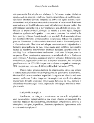 275
Esquizofrenia: uma Revisão
extrapiramidais. Estes incluem a síndrome de Parkinson, reações distônicas
agudas, acatisia, acinesia e síndrome neuroléptica maligna. A incidência des-
ses efeitos é bastante elevada, chegando até a 90 % em alguns estudos, e cos-
tuma ocorrer nas primeiras semanas de tratamento. A síndrome de Parkinson
caracteriza-se por lentidão dos movimentos (bradicinesia), tremor variável das
extremidades (aumenta com a movimentação e está abolido no sono), imo-
bilidade da expressão facial, alteração da marcha e postura rígida. Reações
distônicas agudas também podem ocorrer, como espasmos dos músculos da
face, pescoço e língua. A acatisia refere-se ao estado de desconforto intenso
nos membros inferiores, acompanhado de incapacidade de ficar com as pernas
paradas. No entanto, o efeito adverso motor mais temido dos neurolépticos é
a discinesia tardia. Ela é caracterizada por movimentos esteriotipados invo-
luntários, principalmente da face, como sucção com os lábios, movimentos
laterais da mandíbula e movimentos anormais da língua, descritos como fly-
catching. Pode também envolver movimentos coreiformes de braços, troncos
ou pernas. Esses movimentos aumentam em estados de alerta e diminuem
com o repouso.A discinesia tardia pode aparecer após anos de tratamento com
neurolépticos, dependendo da dose e da duração do tratamento. Sua incidência
geral é estimada em 10%-20% dos pacientes crônicos, mas pode ser maior que
50% em pacientes com mais de 60 anos (Graeff & Guimarães, 1999).
Outros efeitos adversos também de origem central são os que afetam
o sistema neuroendócrino causando ginecomastia, galactorréia e amenorréia.
Os neurolépticos atuam também na periferia do organismo, afetando o sistema
nervoso autônomo. Assim, bloqueiam os receptores da acetilcolina, do tipo
muscarínico, levando a sintomas como secura da boca e da pele, midríase e
dificuldade de acomodação visual, taquicardia, constipação intestinal e reten-
ção urinária.
Antipsicóticos Atípicos
Atualmente, os esforços concentram-se na busca de antipsicóticos
com menos efeitos extrapiramidais e que sejam eficazes no tratamento dos
sintomas negativos da esquizofrenia, denominados antipsicóticos atípicos, a
exemplo da clozapina, risperidona, olanzapina, quetiapina, ziprasidona e mais
recentemente o aripiprazol.
v17n4a14.indd 275
v17n4a14.indd 275 29/8/2007 17:37:31
29/8/2007 17:37:31
 
