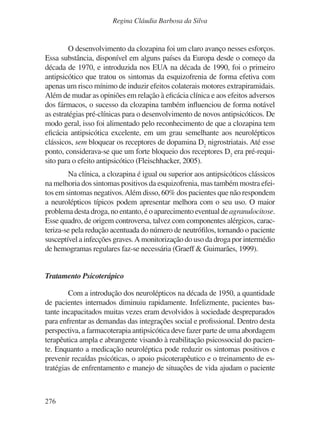 276
Regina Cláudia Barbosa da Silva
O desenvolvimento da clozapina foi um claro avanço nesses esforços.
Essa substância, disponível em alguns países da Europa desde o começo da
década de 1970, e introduzida nos EUA na década de 1990, foi o primeiro
antipsicótico que tratou os sintomas da esquizofrenia de forma efetiva com
apenas um risco mínimo de induzir efeitos colaterais motores extrapiramidais.
Além de mudar as opiniões em relação à eficácia clínica e aos efeitos adversos
dos fármacos, o sucesso da clozapina também influenciou de forma notável
as estratégias pré-clínicas para o desenvolvimento de novos antipsicóticos. De
modo geral, isso foi alimentado pelo reconhecimento de que a clozapina tem
eficácia antipsicótica excelente, em um grau semelhante aos neurolépticos
clássicos, sem bloquear os receptores de dopamina D2
nigrostriatais. Até esse
ponto, considerava-se que um forte bloqueio dos receptores D2
era pré-requi-
sito para o efeito antipsicótico (Fleischhacker, 2005).
Na clínica, a clozapina é igual ou superior aos antipsicóticos clássicos
na melhoria dos sintomas positivos da esquizofrenia, mas também mostra efei-
tos em sintomas negativos.Além disso, 60% dos pacientes que não respondem
a neurolépticos típicos podem apresentar melhora com o seu uso. O maior
problema desta droga, no entanto, é o aparecimento eventual deagranulocitose.
Esse quadro, de origem controversa, talvez com componentes alérgicos, carac-
teriza-se pela redução acentuada do número de neutrófilos, tornando o paciente
susceptível a infecções graves.A monitorização do uso da droga por intermédio
de hemogramas regulares faz-se necessária (Graeff & Guimarães, 1999).
Tratamento Psicoterápico
Com a introdução dos neurolépticos na década de 1950, a quantidade
de pacientes internados diminuiu rapidamente. Infelizmente, pacientes bas-
tante incapacitados muitas vezes eram devolvidos à sociedade despreparados
para enfrentar as demandas das integrações social e profissional. Dentro desta
perspectiva, a farmacoterapia antipsicótica deve fazer parte de uma abordagem
terapêutica ampla e abrangente visando à reabilitação psicossocial do pacien-
te. Enquanto a medicação neuroléptica pode reduzir os sintomas positivos e
prevenir recaídas psicóticas, o apoio psicoterapêutico e o treinamento de es-
tratégias de enfrentamento e manejo de situações de vida ajudam o paciente
v17n4a14.indd 276
v17n4a14.indd 276 29/8/2007 17:37:31
29/8/2007 17:37:31
 