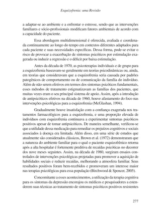 277
Esquizofrenia: uma Revisão
a adaptar-se ao ambiente e a enfrentar o estresse, sendo que as intervenções
familiares e sócio-profissionais modificam fatores ambientais de acordo com
a capacidade do paciente.
Essa abordagem multidimensional é oferecida, avaliada e coordena-
da continuamente ao longo do tempo em contextos diferentes adaptados para
cada paciente e suas necessidades específicas. Dessa forma, pode-se evitar o
risco de provocar a exacerbação de sintomas psicóticos por estimulação exa-
gerada ou induzir a regressão e o déficit por baixa estimulação.
Antes da década de 1970, as psicoterapias individuais e de grupo para
a esquizofrenia baseavam-se geralmente em teorias psicodinâmicas ou, ainda,
em teorias que consideravam que a esquizofrenia seria causada por padrões
patogênicos de comportamento ou de comunicação da família do indivíduo.
Além de não serem efetivos em termos dos sintomas psicóticos fundamentais,
esses métodos de tratamento estigmatizavam as famílias dos pacientes, que
muitas vezes eram o seu principal sistema de apoio. Assim, após a introdução
de antipsicóticos efetivos na década de 1960, houve afastamento do foco nas
intervenções psicológicas para a esquizofrenia (McGlashan, 1994).
Gradualmente houve insatisfação com a confiança exagerada nos tra-
tamentos farmacológicos para a esquizofrenia, e uma proporção elevada de
indivíduos com esquizofrenia continuava a experimentar sintomas psicóticos
positivos apesar de tomar antipsicóticos. De maneira semelhante, verificou-se
que a utilidade dessa medicação para remediar os prejuízos cognitivos e sociais
associados à doença era limitada. Além disso, em uma série de estudos que
atualmente são considerados clássicos, Brown et al. (1972) demonstraram que
a natureza do ambiente familiar para o qual o paciente esquizofrênico retorna
após a alta hospitalar é fortemente preditiva de recaídas psicóticas no decorrer
dos nove meses seguintes. Assim, na década de 1980, surgiram ensaios con-
trolados de intervenções psicológicas projetadas para promover a aquisição de
habilidades sociais e reduzir recaídas, melhorando a atmosfera familiar. Seus
resultados positivos foram bem-recebidos e promoveram um interesse maior
nas terapias psicológicas para essa população (Birchwood & Spencer, 2005).
Concomitante a esses acontecimentos, a utilização da terapia cognitiva
para os sintomas da depressão encorajou os médicos e pesquisadores a esten-
derem suas técnicas ao tratamento de sintomas psicóticos positivos resistentes
v17n4a14.indd 277
v17n4a14.indd 277 29/8/2007 17:37:31
29/8/2007 17:37:31
 