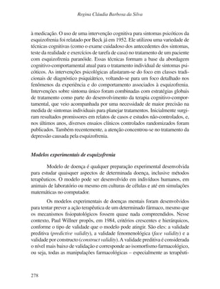 278
Regina Cláudia Barbosa da Silva
à medicação. O uso de uma intervenção cognitiva para sintomas psicóticos da
esquizofrenia foi relatado por Beck já em 1952. Ele utilizou uma variedade de
técnicas cognitivas (como o exame cuidadoso dos antecedentes dos sintomas,
teste da realidade e exercícios de tarefa de casa) no tratamento de um paciente
com esquizofrenia paranóide. Essas técnicas formam a base da abordagem
cognitivo-comportamental atual para o tratamento individual de sintomas psi-
cóticos. As intervenções psicológicas afastaram-se do foco em classes tradi-
cionais de diagnóstico psiquiátrico, voltando-se para um foco detalhado nos
fenômenos da experiência e do comportamento associados à esquizofrenia.
Intervenções sobre sintoma único foram combinadas com estratégias globais
de tratamento como parte do desenvolvimento da terapia cognitivo-compor-
tamental, que veio acompanhada por uma necessidade de maior precisão na
medida de sintomas individuais para planejar tratamentos. Inicialmente surgi-
ram resultados promissores em relatos de casos e estudos não-controlados, e,
nos últimos anos, diversos ensaios clínicos controlados randomizados foram
publicados. Também recentemente, a atenção concentrou-se no tratamento da
depressão causada pela esquizofrenia.
Modelos experimentais de esquizofrenia
Modelo de doença é qualquer preparação experimental desenvolvida
para estudar quaisquer aspectos de determinada doença, inclusive métodos
terapêuticos. O modelo pode ser desenvolvido em indivíduos humanos, em
animais de laboratório ou mesmo em culturas de células e até em simulações
matemáticas no computador.
Os modelos experimentais de doenças mentais foram desenvolvidos
para tentar prever a ação terapêutica de um determinado fármaco, mesmo que
os mecanismos fisiopatológicos fossem quase nada compreendidos. Nesse
contexto, Paul Willner propôs, em 1984, critérios crescentes e hierárquicos,
conforme o tipo de validade que o modelo pode atingir. São eles: a validade
preditiva (predictive validity), a validade fenomenológica (face validity) e a
validade por constructo (construct validity).A validade preditiva é considerada
o nível mais baixo de validação e corresponde ao isomorfismo farmacológico,
ou seja, todas as manipulações farmacológicas – especialmente as terapêuti-
v17n4a14.indd 278
v17n4a14.indd 278 29/8/2007 17:37:31
29/8/2007 17:37:31
 