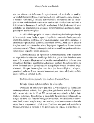 279
Esquizofrenia: uma Revisão
cas, que sabidamente influem na doença – devem ter efeito similar no modelo.
A validade fenomenológica requer isomorfismo sintomático entre a doença e
o modelo. Por último, a validade por constructo, o nível mais alto de valida-
ção, requer a existência de constructos teóricos que relacionem o modelo e a
fisiopatologia da doença. A validação resultaria da definição da variável a ser
estudada e da integração dela aos dados comportamentais, evolutivos, neuro-
patológicos e farmacológicos.
As dificuldades próprias de um modelo de esquizofrenia que abranja
toda a complexidade da doença parece irrealizável. A esquizofrenia provavel-
mente tem múltipla etiologia, envolvendo interações entre fatores genéticos e
ambientais e produzindo complexa disfunção nervosa. Além disso, envolve
funções superiores, como abstração e linguagem, impossíveis de serem aces-
sadas em animais. Talvez, por isso as tentativas de modelos experimentais cau-
saram pouco impacto e algum ceticismo.
A impossibilidade de reproduzir experimentalmente todo o fenótipo
da esquizofrenia, entretanto, está longe de indicar que se deva abandonar esse
campo de pesquisa. Os pesquisadores estão mudando do foco holístico para
modelos de fenótipos quantitativos, chamados também de endofenótipos ou
traços intermediários e pela respectiva manipulação de seus correlatos expe-
rimentais, feita por intervenções específicas (ex. farmacológicas, cirúrgicas,
genéticas) na busca de um mecanismo comum para estes endofenótipos (Sal-
gado, Hetem, & Sandner, 2006).
Endofenótipos estudados nos modelos de esquizofrenia
Inibição por pré-pulso do reflexo de sobressalto
O modelo de inibição por pré-pulso (IPP) do reflexo de sobressalto
ocorre quando um estímulo fraco (pré-pulso), geralmente acústico, é apresen-
tado em um intervalo de 10 até 200 ms antes de um estimulo acústico forte
(pulso), reduzindo, dessa forma, a magnitude da resposta de sobressalto. A
função da IPP é a de filtrar informações irrelevantes, possibilitando ao indiví-
duo direcionar sua atenção a aspectos mais importantes do ambiente refletindo
dessa forma um processo pré-atentivo. Em todas as espécies de mamíferos
testadas, incluindo a humana, o pré-pulso reduz ou impede a resposta de so-
v17n4a14.indd 279
v17n4a14.indd 279 29/8/2007 17:37:31
29/8/2007 17:37:31
 