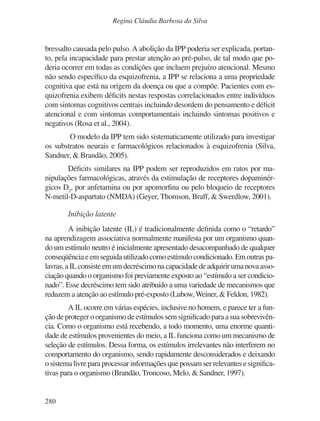 280
Regina Cláudia Barbosa da Silva
bressalto causada pelo pulso.A abolição da IPP poderia ser explicada, portan-
to, pela incapacidade para prestar atenção ao pré-pulso, de tal modo que po-
deria ocorrer em todas as condições que incluem prejuízo atencional. Mesmo
não sendo específico da esquizofrenia, a IPP se relaciona a uma propriedade
cognitiva que está na origem da doença ou que a compõe. Pacientes com es-
quizofrenia exibem déficits nestas respostas correlacionados entre indivíduos
com sintomas cognitivos centrais incluindo desordem do pensamento e déficit
atencional e com sintomas comportamentais incluindo sintomas positivos e
negativos (Rosa et al., 2004).
O modelo da IPP tem sido sistematicamente utilizado para investigar
os substratos neurais e farmacológicos relacionados à esquizofrenia (Silva,
Sandner, & Brandão, 2005).
Déficits similares na IPP podem ser reproduzidos em ratos por ma-
nipulações farmacológicas, através da estimulação de receptores dopaminér-
gicos D2
, por anfetamina ou por apomorfina ou pelo bloqueio de receptores
N-metil-D-aspartato (NMDA) (Geyer, Thomson, Braff, & Swerdlow, 2001).
Inibição latente
A inibição latente (IL) é tradicionalmente definida como o “retardo”
na aprendizagem associativa normalmente manifesta por um organismo quan-
do um estímulo neutro é inicialmente apresentado desacompanhado de qualquer
conseqüênciaeemseguidautilizadocomoestímulocondicionado.Emoutraspa-
lavras,aILconsisteemumdecréscimonacapacidadedeadquirirumanovaasso-
ciação quando o organismo foi previamente exposto ao “estímulo a ser condicio-
nado”. Esse decréscimo tem sido atribuído a uma variedade de mecanismos que
reduzem a atenção ao estímulo pré-exposto (Lubow,Weiner, & Feldon, 1982).
A IL ocorre em várias espécies, inclusive no homem, e parece ter a fun-
ção de proteger o organismo de estímulos sem significado para a sua sobrevivên-
cia. Como o organismo está recebendo, a todo momento, uma enorme quanti-
dade de estímulos provenientes do meio, a IL funciona como um mecanismo de
seleção de estímulos. Dessa forma, os estímulos irrelevantes não interferem no
comportamento do organismo, sendo rapidamente desconsiderados e deixando
o sistema livre para processar informações que possam ser relevantes e significa-
tivas para o organismo (Brandão, Troncoso, Melo, & Sandner, 1997).
v17n4a14.indd 280
v17n4a14.indd 280 29/8/2007 17:37:31
29/8/2007 17:37:31
 