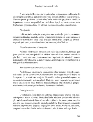 281
Esquizofrenia: uma Revisão
A alteração da IL pode estar relacionada a problemas na codificação de
informações complexas pela memória ou na acessibilidade de sua lembrança.
Note-se que os pacientes com esquizofrenia sofrem de problemas mnésicos
importantes, como a incapacidade de estabelecer ligações complexas entre suas
lembranças, com importante prejuízo da memória episódica ou contextual.
Habituação
Habituação é a redução de respostas a um estímulo, quando este ocorre
sem conseqüências, repetidas vezes. É facilmente testada em seres humanos e
animais de laboratório. Trata-se de uma das formas mais simples de aprendi-
zagem implícita e parece alterada em pacientes esquizofrênicos.
Hiperlocomoção e esteriotipia
Animais e indivíduos humanos sob efeito de anfetamina, fármaco que
pode produzir sintomas psicóticos, exibem hiperatividade motora e esterioti-
pia. Tais comportamentos podem ocorrer na esquizofrenia, sobretudo o com-
portamento esteriotipado e as perseverações, embora possa ocorrer também a
redução da atividade motora.
Movimentos oculares anti-sacádicos
Neste teste, o sujeito deve inicialmente olhar para um ponto fixo cen-
tral na tela de um computador. Um estímulo é então apresentado à direita ou
à esquerda do ponto fixo e o sujeito é instruído a olhar para o lado oposto ao
estímulo (movimento anti-sacádico). Pacientes com esquizofrenia mostram
maior tendência em olhar de início diretamente para este estímulo, o que pro-
vavelmente indica comprometimento do controle inibitório.
Interação social
O isolamento social é um dos sintomas negativos que aparece com mui-
ta freqüência e cedo no curso da esquizofrenia. Modelos para estudar a intera-
ção social em animais de laboratório, sob o efeito de fármacos psicotomiméti-
cos, têm sido tentados, mas são limitados pela forte diferença com a interação
humana, imposta pelo papel da linguagem nesta última. Os testes consistem,
em geral, na medida da distância média entre os indivíduos ao longo do dia.
v17n4a14.indd 281
v17n4a14.indd 281 29/8/2007 17:37:31
29/8/2007 17:37:31
 