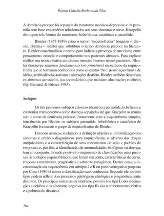 264
Regina Cláudia Barbosa da Silva
A demência precoce foi separada do transtorno maníaco-depressivo e da para-
nóia com base em critérios relacionados aos seus sintomas e curso. Kraepelin
distinguiu três formas do transtorno: hebefrênica, catatônica e paranóide.
Bleuler (1857-1939) criou o termo “esquizofrenia” (esquizo = divi-
são, phrenia = mente) que substituiu o termo demência precoce na literatu-
ra. Bleuler conceitualizou o termo para indicar a presença de um cisma entre
pensamento, emoção e comportamento nos pacientes afetados. Para explicar
melhor sua teoria relativa aos cismas mentais internos nesses pacientes, Bleu-
ler descreveu sintomas fundamentais (ou primários) específicos da esquizo-
frenia que se tornaram conhecidos como os quatro “As”: associação frouxa de
idéias, ambivalência, autismo e alterações de afeto. Bleuler também descreveu
os sintomas acessórios, (ou secundários), que incluíam alucinações e delírios
(Ey, Bernard, & Brisset, 1985).
Subtipos
Os três primeiros subtipos clássicos (demência paranóide, hebefrenia e
catatonia) eram descritos como doenças separadas até que Kraepelin as reuniu
sob o nome de demência precoce. Juntamente com a esquizofrenia simples,
introduzida por Bleuler, os subtipos paranóide, hebefrênico e catatônico de
Kraepelin formaram o grupo de esquizofrenias de Bleuler.
Diversos avanços, incluindo: a definição objetiva e uniformização dos
sintomas e critérios diagnósticos para esquizofrenia; o advento das drogas
antipsicóticas e a caracterização de seus mecanismos de ação e padrões de
respostas; e, por fim, a identificação de anormalidades biológicas na doença,
tem em conjunto, tornado possível o surgimento de classificações mais preci-
sas de subtipos esquizofrênicos, que levam em conta, características de curso,
resposta a tratamento, prognóstico e substrato patogênico. Dentre estas, a di-
cotomização da esquizofrenia em subtipos I e II ou positivo/negativo proposta
por Crow (1980) é talvez a classificação mais conhecida. Segundo ele, os dois
tipos podem refletir dois processos patológicos etiológica e prognosticamente
distintos. Os principais sintomas da síndrome positiva (ou tipo I) são alucina-
ções e delírios e da síndrome negativa (ou tipo II) são o embotamento afetivo
e a pobreza do discurso.
v17n4a14.indd 264
v17n4a14.indd 264 29/8/2007 17:37:28
29/8/2007 17:37:28
 