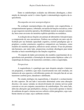 282
Regina Cláudia Barbosa da Silva
Entre os endofenótipos avaliados nas diferentes abordagens, a dimi-
nuição da interação social é o único ligado à sintomatologia negativa da es-
quizofrenia.
Desempenho em teste neuropsicológicos
Na avaliação neuropsicológica dos pacientes com esquizofrenia, o
comprometimento aparece, sobretudo, em tarefas de funções executivas, como
as que requerem memória operativa, flexibilidade mental ou atenção sustenta-
da, bem como em testes de memória explícita episódica ou semântica.
A avaliação dessas funções em animais de laboratório é desejável para
a compreensão de seus mecanismos. Embora sua avaliação em ratos seja di-
ficultada por sua limitada capacidade cognitiva, existem paradigmas que se
propõem a avaliar constructos cognitivos comparáveis aos humanos, como
modelos de memória operativa, utilizáveis nestes animais. O uso de primatas
não-humanos, por outro lado, proporciona excelente abordagem para tentar
elucidar as bases neurobiológicas das funções cognitivas.
O conjunto de dados provenientes dos modelos experimentais de es-
quizofrenia tem permitido a formulação de interessantes hipóteses sobre a fi-
siopatologia da doença e de transtornos correlatos, como a esquizotipia.
Perspectivas
A esquizofrenia é a patologia que mais desperta atenção e interesse
em psiquiatria, e também a que mais exaustivamente tem sido estudada, em
inúmeros de seus aspectos e sob diferentes pontos de vista pelo fato de ser um
transtorno cerebral grave, duradouro e debilitante.
No estudo etiológico da esquizofrenia, é desejável o esclarecimento
de dois aspectos. De um lado é necessário determinar como uma alteração
discreta e de causas variadas no desenvolvimento do sistema nervoso pode
converte-se em um conjunto característico de endofenótipos. Por outro lado,
além das alterações que predispõem a doença, é necessário apontar os fatores
do ambiente do qual o sistema nervoso sofrerá o efeito patogênico, seja o am-
biente interno ao corpo, seja o ambiente externo.
v17n4a14.indd 282
v17n4a14.indd 282 29/8/2007 17:37:32
29/8/2007 17:37:32
 