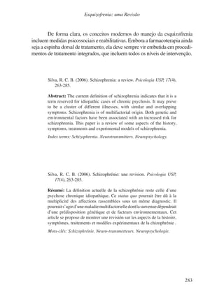 283
Esquizofrenia: uma Revisão
De forma clara, os conceitos modernos do manejo da esquizofrenia
incluem medidas psicossociais e reabilitativas. Embora a farmacoterapia ainda
seja a espinha dorsal de tratamento, ela deve sempre vir embutida em procedi-
mentos de tratamento integrados, que incluem todos os níveis de intervenção.
Silva, R. C. B. (2006). Schizophrenia: a review. Psicologia USP, 17(4),
263-285.
Abstract: The current definition of schizophrenia indicates that it is a
term reserved for idiopathic cases of chronic psychosis. It may prove
to be a cluster of different illnesses, with similar and overlapping
symptoms. Schizophrenia is of multifactorial origin. Both genetic and
environmental factors have been associated with an increased risk for
schizophrenia. This paper is a review of some aspects of the history,
symptoms, treatments and experimental models of schizophrenia.
Index terms: Schizophrenia. Neurotransmitters. Neuropsychology.
Silva, R. C. B. (2006). Schizophrénie: une revision. Psicologia USP,
17(4), 263-285.
Résumé: La définition actuelle de la schizophrénie reste celle d’une
psychose chronique idiopathique. Ce status quo pourrait être dû à la
multiplicité des affections rassemblées sous un même diagnostic. Il
pourraits’agird’unemaladiemultifactorielledontlasurvenuedépendrait
d’une prédisposition génétique et de facteurs environnementaux. Cet
article se propose de montrer une revisión sur les aspects de la histoire,
symptômes, traitements et modèles expérimentaux de la chizophrénie .
Mots-clés: Schizophrénie. Neuro-transmetteurs. Neuropsychologie.
v17n4a14.indd 283
v17n4a14.indd 283 29/8/2007 17:37:32
29/8/2007 17:37:32
 