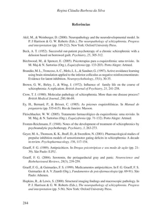284
Regina Cláudia Barbosa da Silva
Referências
Akil, M., & Weinberger, D. (2000). Neuropathology and the neurodevelopmental model. In
P. J Harrison & G. W. Roberts (Eds.), The neuropathology of schizophrenia. Progress
and interpretation (pp. 189-212). NewYork: Oxford University Press.
Beck, A. T. (1952). Successful out-patient psychoterapy of a chronic schizophrenic with a
delusion based on borrowed guilt. Psychiatry, 25, 305-312.
Birchwood, M., & Spencer, E. (2005). Psicoterapias para a esquizofrenia: uma revisão. In
M. Maj & N. Sartorius (Org.), Esquizofrenia (pp. 133-203). Porto Alegre: Artmed.
Brandão,M.L.,Troncoso,A.C.,Melo,L.L.,&Sandner,G.(1997).Activeavoidancelearning
using brain stimulation applied to the inferior colliculus as negative reinforcementinrats:
Evidence for latent inhibition. Neuropsychobiology, 35(1), 30-35.
Brown, G. W., Birley, J., & Wing, J. (1972). Influence of family life on the course of
schizophrenia: A replication. British Journal of Psychiatry, 21, 241-258.
Crow, T. J. (1980). Molecular pathology of schizophrenia. More than one disease process?
British Medical Journal, 280, 66-69.
Ey, H., Bernard, P., & Brisset, C. (1985). As psicoses esquizofrênicas. In Manual de
psiquiatria (pp. 535-615). Rio de Janeiro: Masson.
Fleischhacker, W. W. (2005). Tratamento farmacológico da esquizofrenia: uma revisão. In
M. Maj, & N. Sartorius (Org.), Esquizofrenia (pp. 71-132). Porto Alegre: Artmed.
Fromm-Reichmann, F. (1948). Notes of the development of treatment of schizophrenics by
psychoanalytic psychotherapy. Psychiatry, 3, 263-273.
Geyer, M.A., Thomson, K. K., Braff, D., & Swerdlow, N. (2001). Pharmacological studies of
prepulse inhibition models of sensoriomotor gating deficits in schizophrenia: A decade
in review. Psychopharmacology, 156, 117-154.
Graeff, F. G. (1989). Antipsicóticos. In Drogas psicotrópicas e seu modo de ação (pp. 21-
39). São Paulo: E.P.U.
Graeff, F. G. (2004). Serotonin, the periaqueductal gray and panic. Neuroscience and
Biobehavioural Reviews, 28(3), 239-259.
Graeff, F. G., & Guimarães, F. S. (1999). Medicamentos antipsicóticos. In F. G. Graeff, F. S.
Guimarães & A. V. Zuardi (Org.), Fundamentos de psicofarmacologia (pp. 69-91). São
Paulo: Atheneu.
Hopkins, R., & Lewis, S. (2000). Structural imaging findings and macroscopic pathology. In
P. J. Harrison & G. W. Roberts (Eds.), The neuropathology of schizophrenia. Progress
and interpretation (pp. 5-56). NewYork: Oxford University Press.
v17n4a14.indd 284
v17n4a14.indd 284 29/8/2007 17:37:32
29/8/2007 17:37:32
 