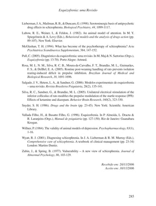 285
Esquizofrenia: uma Revisão
Lieberman,J.A.,Mailman,R.B.,&Duncam,G.(1998).Serotoninergicbasisofantipsychotic
drug effects in schizophrenia. Biological Psychiatry, 44, 1099-1117.
Lubow, R. E., Weiner, I., & Feldon, J. (1982). An animal model of attention. In M. Y.
Spiegelstein & A. Levy (Eds.), Behavioral models and the analysis of drugs action (pp.
89-107). NewYork: Elsevier.
McGlashan, T. H. (1994). What has become of the psychotherapy of schizophrenia? Acta
Psychiatrica Scandinavica Supplementum, 384, 147-152.
Pull, C. (2005). Diagnóstico da esquizofrenia: uma revisão. In M. Maj & N. Sartorius (Orgs.),
Esquizofrenia (pp. 13-70). Porto Alegre: Artmed.
Rosa, M. L. N. M., Silva, R. C. B., Moura-de-Carvalho, F. T., Brandão, M. L., Guimarães,
F. S., & DelBel, E. A. (2005). Routine post-weaning handling of rats prevents isolation
rearing-induced déficit in prepulse inhibition. Brazilian Journal of Medical and
Biological Research, 38, 1691-1696.
Salgado, J. V., Hetem, L. A., & Sandner, G. (2006). Modelos experimentais de esquizofrenia
– uma revisão. Revista Brasileira Psiquiatria, 28(2), 135-141.
Silva, R. C., Sandner, G., & Brandão, M. L. (2005). Unilateral electrical stimulation of the
inferior colliculus of rats modifies the prepulse modulation of the startle response (PPI):
Effects of ketamine and diazepam. Behavior Brain Research, 160(2), 323-330.
Snyder, S. H. (1986). Drugs and the brain (pp. 23-45). New York: Scientific American
Library.
Vallada Filho, H., & Busatto Filho, G. (1996). Esquizofrenia. In P. Almeida, L. Dractu &
R. Laranjeira (Orgs.), Manual de psiquiatria (pp. 127-150). Rio de Janeiro: Guanabara
Koogan.
Willner, P. (1984). The validity of animal models of depression. Psychopharmacology, 83(1),
1-16.
Wyatt, R. J. (2001). Diagnosing schizophrenia. In J. A. Lieberman & R. M. Murray (Eds.),
Comprehensive care of schizophrenia. A textbook of clinical management (pp. 23-34)
London: Martins Dunitz.
Zubin, J., & Spring, B. (1977). Vulnerability – A new view of schizophrenia. Journal of
Abnormal Psychology, 86, 103-129.
Recebido em: 20/11/2006
Aceito em: 30/11/2006
v17n4a14.indd 285
v17n4a14.indd 285 29/8/2007 17:37:32
29/8/2007 17:37:32
 