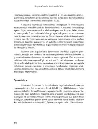 266
Regina Cláudia Barbosa da Silva
Foram encontrados sintomas catatônicos entre 5 e 10% dos pacientes com es-
quizofrenia. Entretanto, esses sintomas não são específicos da esquizofrenia,
podendo ocorrer, sobretudo na mania (Pull, 2005).
A anedonia ou perda da capacidade de sentir prazer, foi proposta como
a característica central ou cardinal da esquizofrenia. A anedonia física abrange
a perda de prazeres como admirar a beleza do pôr-do-sol, comer, beber, cantar,
ser massageado.A anedonia social abrange a perda de prazeres como estar com
os amigos ou estar com outras pessoas. O embotamento afetivo foi considerado
comum, mas não onipresente, em pacientes com esquizofrenia, sendo também
comum em pacientes depressivos. Os déficits cognitivos foram relacionados
como características inportantes da esquizofrenia desde as descrições originais
de Kraepelin e Bleuler.
Pacientes com esquizofrenia demonstram um déficit cognitivo gene-
ralizado, ou seja, eles tendem a ter um desempenho em níveis mais baixos do
que controles normais em uma variedade de testes cognitivos. Eles apresentam
múltiplos déficits neuropsicológicos em testes de raciocínio conceitual com-
plexo, velocidade psicomotora, memória de aprendizagem nova e incidental e
habilidades motoras, sensoriais e perceptuais. As alterações cognitivas seleti-
vas mais proeminentes na esquizofrenia incluem déficits em atenção, memória
e resolução de problemas.
Epidemiologia
Há dezenas de estudos de prevalência em esquizofrenia realizados nos
cinco continentes. Sua taxa é ao redor de 0,9-11 por 1.000 habitantes. Entre-
tanto, os trabalhos de incidência em esquizofrenia são em menor número. Tais
estudos são mais trabalhosos, requerem uma avaliação longitudinal, com duas
avaliações em diferentes períodos sobre a mesma população e, a partir dessas
avaliações, determinar quantos novos casos aparecem nesse mesmo intervalo.
Sua incidência anual está entre 0,1-0,7 novos casos para cada 1.000 habitantes.
v17n4a14.indd 266
v17n4a14.indd 266 29/8/2007 17:37:29
29/8/2007 17:37:29
 