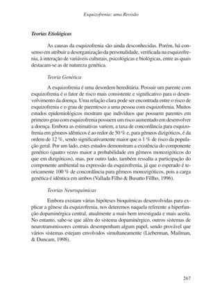 267
Esquizofrenia: uma Revisão
Teorias Etiológicas
As causas da esquizofrenia são ainda desconhecidas. Porém, há con-
senso em atribuir a desorganização da personalidade, verificada na esquizofre-
nia, à interação de variáveis culturais, psicológicas e biológicas, entre as quais
destacam-se as de natureza genética.
Teoria Genética
A esquizofrenia é uma desordem hereditária. Possuir um parente com
esquizofrenia é o fator de risco mais consistente e significativo para o desen-
volvimento da doença. Uma relação clara pode ser encontrada entre o risco de
esquizofrenia e o grau de parentesco a uma pessoa com esquizofrenia. Muitos
estudos epidemiológicos mostram que indivíduos que possuem parentes em
primeiro grau com esquizofrenia possuem um risco aumentado em desenvolver
a doença. Embora as estimativas variem, a taxa de concordância para esquizo-
frenia em gêmeos idênticos é ao redor de 50 % e, para gêmeos dizigóticos, é da
ordem de 12 %, sendo significativamente maior que o 1 % de risco da popula-
ção geral. Por um lado, estes estudos demonstram a existência do componente
genético (quatro vezes maior a probabilidade em gêmeos monozigóticos do
que em dizigóticos), mas, por outro lado, também ressalta a participação do
componente ambiental na expressão da esquizofrenia, já que o esperado é te-
oricamente 100 % de concordância para gêmeos monozigóticos, pois a carga
genética é idêntica em ambos (Vallada Filho & Busatto Fillho, 1996).
Teorias Neuroquímicas
Embora existam várias hipóteses bioquímicas desenvolvidas para ex-
plicar a gênese da esquizofrenia, nos deteremos naquela referente a hiperfun-
ção dopaminérgica central, atualmente a mais bem investigada e mais aceita.
No entanto, sabe-se que além do sistema dopaminérgico, outros sistemas de
neurotransmissores centrais desempenham algum papel, sendo provável que
vários sistemas estejam envolvidos simultaneamente (Lieberman, Mailman,
& Duncam, 1998).
v17n4a14.indd 267
v17n4a14.indd 267 29/8/2007 17:37:29
29/8/2007 17:37:29
 