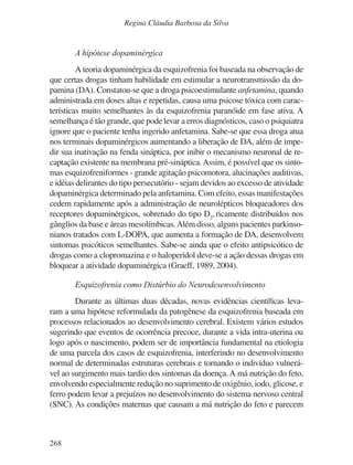 268
Regina Cláudia Barbosa da Silva
A hipótese dopaminérgica
A teoria dopaminérgica da esquizofrenia foi baseada na observação de
que certas drogas tinham habilidade em estimular a neurotransmissão da do-
pamina (DA). Constatou-se que a droga psicoestimulante anfetamina, quando
administrada em doses altas e repetidas, causa uma psicose tóxica com carac-
terísticas muito semelhantes às da esquizofrenia paranóide em fase ativa. A
semelhança é tão grande, que pode levar a erros diagnósticos, caso o psiquiatra
ignore que o paciente tenha ingerido anfetamina. Sabe-se que essa droga atua
nos terminais dopaminérgicos aumentando a liberação de DA, além de impe-
dir sua inativação na fenda sináptica, por inibir o mecanismo neuronal de re-
captação existente na membrana pré-sináptica.Assim, é possível que os sinto-
mas esquizofreniformes - grande agitação psicomotora, alucinações auditivas,
e idéias delirantes do tipo persecutório - sejam devidos ao excesso de atividade
dopaminérgica determinado pela anfetamina. Com efeito, essas manifestações
cedem rapidamente após a administração de neurolépticos bloqueadores dos
receptores dopaminérgicos, sobretudo do tipo D2
, ricamente distribuídos nos
gânglios da base e áreas mesolímbicas.Além disso, alguns pacientes parkinso-
nianos tratados com L-DOPA, que aumenta a formação de DA, desenvolvem
sintomas psicóticos semelhantes. Sabe-se ainda que o efeito antipsicótico de
drogas como a clopromazina e o haloperidol deve-se a ação dessas drogas em
bloquear a atividade dopaminérgica (Graeff, 1989, 2004).
Esquizofrenia como Distúrbio do Neurodesenvolvimento
Durante as últimas duas décadas, novas evidências científicas leva-
ram a uma hipótese reformulada da patogênese da esquizofrenia baseada em
processos relacionados ao desenvolvimento cerebral. Existem vários estudos
sugerindo que eventos de ocorrência precoce, durante a vida intra-uterina ou
logo após o nascimento, podem ser de importância fundamental na etiologia
de uma parcela dos casos de esquizofrenia, interferindo no desenvolvimento
normal de determinadas estruturas cerebrais e tornando o indivíduo vulnerá-
vel ao surgimento mais tardio dos sintomas da doença. A má nutrição do feto,
envolvendo especialmente redução no suprimento de oxigênio, iodo, glicose, e
ferro podem levar a prejuízos no desenvolvimento do sistema nervoso central
(SNC). As condições maternas que causam a má nutrição do feto e parecem
v17n4a14.indd 268
v17n4a14.indd 268 29/8/2007 17:37:29
29/8/2007 17:37:29
 