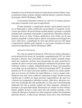 269
Esquizofrenia: uma Revisão
aumentar o risco de desenvolvimento da esquizofrenia incluem diabete, doen-
ça pulmonar crônica, anemia, inanição maternal durante o primeiro trimestre
de gestação (Akil & Weinberger, 2000).
O nascimento prematuro extremo (ex. antes de 33 semanas gestacio-
nais) parece aumentar o risco para a esquizofrenia.
Eventos perinatais e complicações durante o parto podem causar da-
nos ao hipocampo e córtex cerebral por causar hipóxia ou isquemia. Assim,
eventos que afetam o desenvolvimento cerebral durante a gestação e o período
perinatal estão claramente relacionados à esquizofrenia. Entretanto, inúmeras
restrições devem ser feitas. Embora significativos esses efeitos são de uma
pequena magnitude e podem explicar apenas uma pequena porcentagem dos
casos. Além disso, a perturbação do meio intra-uterino que tem sido ligado
à esquizofrenia também pode aumentar os riscos para ocorrência de outros
transtornos psiquiátricos (Akil & Weinberger, 2000).
Alterações Estruturais
Por volta da metade da década de 1970, diversos estudos utilizando a
recém-desenvolvida técnica de tomografia computadorizada (TC) de crânio
passaram a detectar sinais consistentes de atrofia cerebral, incluindo alarga-
mento dos ventrículos cerebrais (mais pronunciado em cornos posteriores) e
aumento de sulcos corticais numa proporção considerável de pacientes esqui-
zofrênicos crônicos e agudos, independentemente de fatores não-específicos
como idade, uso de neurolépticos e eletroconvulsoterapia (ECT). Os achados
pioneiros de TC de crânio renovaram também o interesse em estudos patoló-
gicos post-mortem em cérebros de esquizofrênicos, e, com os avanços meto-
dológicos nesta área, novas evidências começaram a surgir. Estudos recentes
sugerem que os cérebros de alguns pacientes esquizofrênicos são mais leves
e menores em comparação a indivíduos normais. Além disso, alterações cere-
brais mais localizadas têm sido identificadas. As áreas mais consistentemente
implicadas têm sido as porções mediais dos lobos temporais, sobretudo hi-
pocampo e giro para-hipocampal. Diminuições de volume em áreas frontais,
tálamo, gânglios da base e corpo caloso têm sido também sugeridas. A des-
coberta de alterações estruturais nos lobos temporais mediais tem despertado
particular interesse. A idéia de que alterações nestas áreas estão relacionadas
v17n4a14.indd 269
v17n4a14.indd 269 29/8/2007 17:37:29
29/8/2007 17:37:29
 