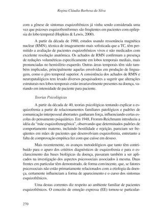 270
Regina Cláudia Barbosa da Silva
com a gênese de sintomas esquizofrênicos já vinha sendo considerada uma
vez que psicoses esquizofreniformes são freqüentes em pacientes com epilep-
sia do lobo temporal (Hopkins & Lewis, 2000).
A partir da década de 1980, estudos usando ressonância magnética
nuclear (RMN), técnica de imageamento mais sofisticada que a TC, têm per-
mitido a avaliação de pacientes esquizofrênicos vivos e não medicados com
excelente resolução anatômica. Os achados de RMN confirmam a presença
de reduções volumétricas especificamente em lobos temporais mediais, mais
pronunciadas no hemisfério esquerdo. Outras áreas temporais têm sido tam-
bém implicadas, principalmente aquelas envolvidas em produção de lingua-
gem, como o giro temporal superior. A consistência dos achados de RMN e
neuropatalógicos tem levado diversos pesquisadores a sugerir que alterações
estruturais nos lobos temporais estão invariavelmente presentes na doença, va-
riando em intensidade de paciente para paciente.
Teorias Psicológicas
A partir da década de 40, teorias psicológicas tentando explicar a es-
quizofrenia a partir de relacionamentos familiares patológicos e padrões de
comunicação interpessoal aberrantes ganharam força, influenciando certas es-
colas do pensamento psiquiátrico. Em 1948, Fromm-Reichmann introduziu a
idéia da “mãe esquizofrenogênica”, observando que determinados padrões de
comportamento materno, incluindo hostilidade e rejeição, pareciam ser fre-
qüentes em mães de pacientes que desenvolviam esquizofrenia, entretanto a
falta de comprovação empírica fez com que caísse em desuso.
Mais recentemente, os avanços metodológicos que tanto têm contri-
buído para o apuro dos critérios diagnósticos de esquizofrenia e para o es-
clarecimento das bases biológicas da doença, passaram também a ser apli-
cados na investigação dos aspectos psicossociais associados à mesma. Duas
frentes em particular têm demonstrado, de forma convincente, que, se fatores
psicossociais não estão primariamente relacionados com a etiologia da doen-
ça, certamente influenciam a forma de aparecimento e o curso dos sintomas
esquizofrênicos.
Uma destas correntes diz respeito ao ambiente familiar de pacientes
esquizofrênicos. O conceito de emoção expressa (EE) tornou-se particular-
v17n4a14.indd 270
v17n4a14.indd 270 29/8/2007 17:37:29
29/8/2007 17:37:29
 