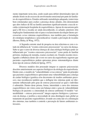 271
Esquizofrenia: uma Revisão
mente importante nesta área, sendo usado para definir determinados tipos de
atitudes hostis ou do excesso de envolvimento emocional por parte de familia-
res de esquizofrênicos. Estudos utilizando metodologia adequada, (entrevistas
bem estruturadas) para avaliar a presença destas atitudes, têm demonstrado
que altos índices de EE na família aumentam significativamente a taxa de re-
caída e reinternação hospitalar de esquizofrênicos.Apesar do mecanismo pelo
qual a EE leva a recaída ser ainda desconhecido, os achados anteriores têm
implicações fundamentais não só para o esclarecimento da relação fatores psi-
cossociais versus sintomas esquizofrênicos, mas também para a formulação
de estratégias terapêuticas e psicoeducativas visando a prevenção de recaídas
(Brown, Birley, & Wing, 1972).
A Segunda corrente atual de pesquisa na área relaciona-se com o es-
tudo da influência de “eventos estressores psicossociais” no curso da doença.
Sabe-se que o curso de diversas doenças de clara etiologia biológica pode ser
influenciado por “eventos estressores psicossociais” como perda de familiar
próximo, mudança de moradia, exames escolares etc. Estudos recentes inves-
tigando a influência destes life-events no curso da esquizofrenia sugerem que
pacientes esquizofrênicos podem apresentar pioras sintomatológicas diante
deste tipo de estresse (Zubin & Spring, 1977).
Diversos modelos têm procurado integrar os aspectos psicossociais
descritos anteriormente aos aspectos biológicos da etiologia da esquizofrenia.
Dentre estes, o modelo da “vulnerabilidade versus estresse” parte do princípio
que pacientes esquizofrênicos apresentam uma vulnerabilidade para a doença
de caráter biológico (genética e/ou decorrentes de insultos ambientais preco-
ces), mas reconhecem também que o deflagrar dos sintomas pode ser dire-
tamente influenciado pelo grau de estresse psicossocial ao qual o indivíduo
é submetido. Dentro deste prisma, forma, intensidade e curso dos sintomas
esquizofrênicos são vistos como um balanço entre o grau de vulnerabilidade
biológica do paciente e a intensidade de estresse ambiental. O modelo “vul-
nerabilidade – estresse psicossocial” integra aspectos biológicos e psicosso-
ciais da doença, e justifica a necessidade de uma abordagem mais global ao
tratamento do paciente esquizofrênico, levando em conta não só a eliminação
dos sintomas, mas também o controle e prevenção de fatores ambientais es-
tressores.
v17n4a14.indd 271
v17n4a14.indd 271 29/8/2007 17:37:30
29/8/2007 17:37:30
 