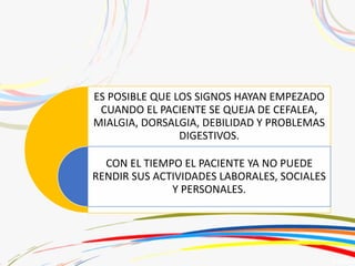 ES POSIBLE QUE LOS SIGNOS HAYAN EMPEZADO
CUANDO EL PACIENTE SE QUEJA DE CEFALEA,
MIALGIA, DORSALGIA, DEBILIDAD Y PROBLEMAS
DIGESTIVOS.
CON EL TIEMPO EL PACIENTE YA NO PUEDE
RENDIR SUS ACTIVIDADES LABORALES, SOCIALES
Y PERSONALES.
 