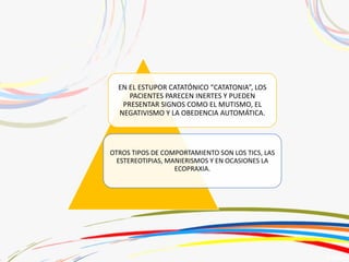 EN EL ESTUPOR CATATÓNICO “CATATONIA”, LOS
PACIENTES PARECEN INERTES Y PUEDEN
PRESENTAR SIGNOS COMO EL MUTISMO, EL
NEGATIVISMO Y LA OBEDENCIA AUTOMÁTICA.
OTROS TIPOS DE COMPORTAMIENTO SON LOS TICS, LAS
ESTEREOTIPIAS, MANIERISMOS Y EN OCASIONES LA
ECOPRAXIA.
 