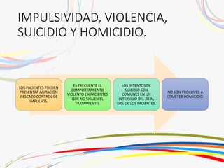 IMPULSIVIDAD, VIOLENCIA,
SUICIDIO Y HOMICIDIO.
LOS PACIENTES PUEDEN
PRESENTAR AGITACIÓN
Y ESCAZO CONTROL DE
IMPULSOS.
ES FRECUENTE EL
COMPORTAMIENTO
VIOLENTO EN PACIENTES
QUE NO SIGUEN EL
TRATAMIENTO.
LOS INTENTOS DE
SUICIDIO SON
COMUNES EN UN
INTERVALO DEL 20 AL
50% DE LOS PACIENTES.
NO SON PROCLIVES A
COMETER HOMICIDIO.
 