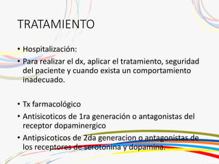 TRATAMIENTO
• Hospitalización:
• Para realizar el dx, aplicar el tratamiento, seguridad
del paciente y cuando exista un comportamiento
inadecuado.
• Tx farmacológico
• Antisicoticos de 1ra generación o antagonistas del
receptor dopaminergico
• Antipsicoticos de 2da generacion o antagonistas de
los receptores de serotonina y dopamina.
 