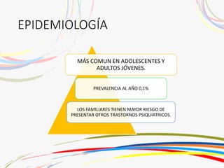 EPIDEMIOLOGÍA
MÁS COMUN EN ADOLESCENTES Y
ADULTOS JÓVENES.
PREVALENCIA AL AÑO 0,1%
LOS FAMILIARES TIENEN MAYOR RIESGO DE
PRESENTAR OTROS TRASTORNOS PSIQUIATRICOS.
 