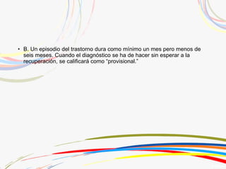 • B. Un episodio del trastorno dura como mínimo un mes pero menos de
seis meses. Cuando el diagnóstico se ha de hacer sin esperar a la
recuperación, se calificará como “provisional.”
 