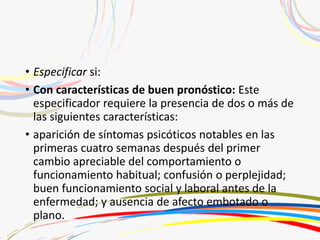 • Especificar si:
• Con características de buen pronóstico: Este
especificador requiere la presencia de dos o más de
las siguientes características:
• aparición de síntomas psicóticos notables en las
primeras cuatro semanas después del primer
cambio apreciable del comportamiento o
funcionamiento habitual; confusión o perplejidad;
buen funcionamiento social y laboral antes de la
enfermedad; y ausencia de afecto embotado o
plano.
 