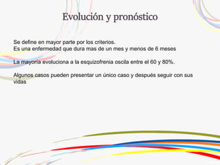 Se define en mayor parte por los criterios.
Es una enfermedad que dura mas de un mes y menos de 6 meses
La mayoría evoluciona a la esquizofrenia oscila entre el 60 y 80%.
Algunos casos pueden presentar un único caso y después seguir con sus
vidas
 
