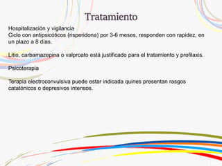 Hospitalización y vigilancia
Ciclo con antipsicóticos (risperidona) por 3-6 meses, responden con rapidez, en
un plazo a 8 días.
Litio, carbamazepina o valproato está justificado para el tratamiento y profilaxis.
Psicoterapia
Terapia electroconvulsiva puede estar indicada quines presentan rasgos
catatónicos o depresivos intensos.
 