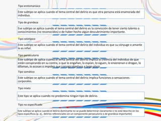 Tipo erotomaníaco
Este subtipo se aplica cuando el tema central del delirio es que otra persona está enamorada del
individuo.
Tipo de grandeza
Ese subtipo se aplica cuando el tema central del delirio es la convicción de tener cierto talento o
conocimientos (no reconocidos) o de haber hecho algún descubrimiento importante.
Tipo celotípico
Este subtipo se aplica cuando el tema central del delirio del individuo es que su cónyuge o amante
le es infiel.
Tipo persecutorio
Este subtipo de aplica cuanto el tema central del delirio implica la creencia del individuo de que
están conspirando en su contra, o que lo engañan, lo espían, lo siguen, lo envenenan o drogan, lo
difaman, lo acosan o impiden que consiga objetivos a largo plazo.
Tipo somático
Este subtipo se aplica cuando el tema central del delirio implica funciones o sensaciones
corporales.
Tipo mixto
Este tipo se aplica cuando no predomina ningún tipo de delirio.
Tipo no especificado
Este subtipo se aplica cuando el delirio dominante no se puede determinar claramente o no está descrito en los
tipos específicos (p. ej., delirios referenciales sin un componente persecutorio o de grandeza importante).
 