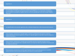 Especificar si:
Con contenido extravagante: Los delirios se consideran extravagantes si son claramente inverosímiles,
incomprensibles y no proceden de experiencias de la vida corriente (p. ej., la creencia de un individuo de
que un extraño le ha quitado sus órganos internos y se los ha sustituido por los de otro sin dejar heridas ni
cicatrices).
Especificar si:
Los especificadores de evolución siguientes sólo se utilizarán después de un año de duración del trastorno:
Primer episodio, actualmente en episodio agudo: La primera manifestación del trastorno cumple los
criterios definidos de síntoma diagnóstico y tiempo. Un episodio agudo es el período en que se cumplen los
criterios sintomáticos.
Primer episodio, actualmente en remisión parcial: Remisión parcial es el período durante el cual se
mantiene una mejoría después de un episodio anterior y en el que los criterios que definen el trastorno sólo
se cumplen parcialmente.
Primer episodio, actualmente en remisión total: Remisión total es un período después de un episodio
anterior durante el cual los síntomas específicos del trastorno no están presentes.
 
