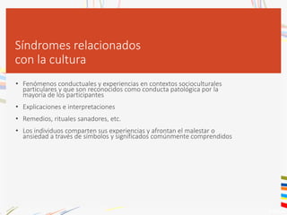 Síndromes relacionados
con la cultura
• Fenómenos conductuales y experiencias en contextos socioculturales
particulares y que son reconocidos como conducta patológica por la
mayoría de los participantes
• Explicaciones e interpretaciones
• Remedios, rituales sanadores, etc.
• Los individuos comparten sus experiencias y afrontan el malestar o
ansiedad a través de símbolos y significados comúnmente comprendidos
 
