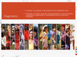 Diagnóstico
• Conocer y averiguar la demografía de la población local
• Entender el patrón local de conceptualización, denominación,
vocabulario, explicación y tratamiento de los trastornos
mentales
• Hablar con la familia y aprender costumbres locales
 