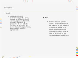 Síndromes
• Amok
• Episodio disociativo
caracterizado por depresión,
seguido de comportamiento
violento, agresivo u homicida.
Se desencadena por la
percepción de una falta de
respeto o de un insulto, se
acompaña de ideas paranoides,
automatismo, amnesia,
agotamiento
• Koro
• Término malasio, episodio
súbito e intenso de ansiedad,
por el hecho de que el pene (o
la vulva y las mamas en la
mujer) penetra dentro del
organismo y puede causar la
muerte, se conoce en Asia
como shuck yang, shook yong
 